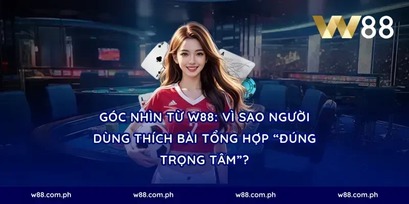 Góc nhìn từ W88: Vì sao người dùng thích bài tổng hợp “đúng trọng tâm”?