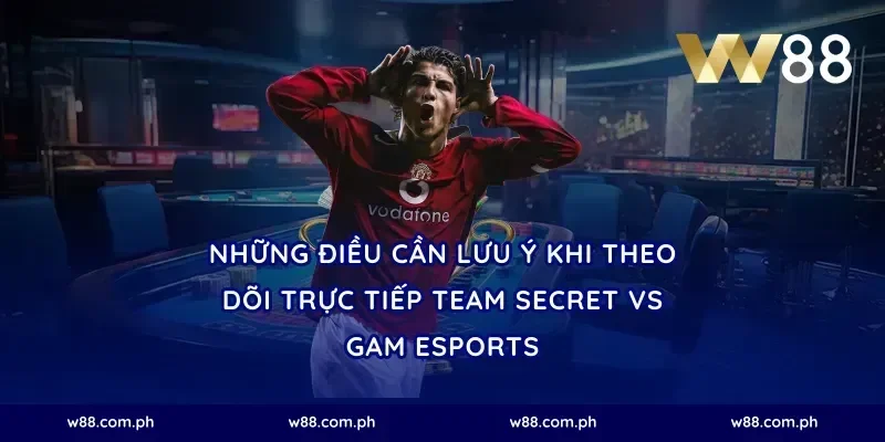 Những Điều Cần Lưu Ý Khi Theo Dõi Trực Tiếp Team Secret vs GAM Esports